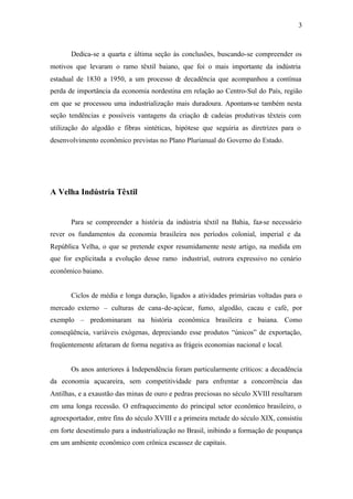 3
Dedica-se a quarta e última seção às conclusões, buscando-se compreender os
motivos que levaram o ramo têxtil baiano, que foi o mais importante da indústria
estadual de 1830 a 1950, a um processo de decadência que acompanhou a contínua
perda de importância da economia nordestina em relação ao Centro-Sul do País, região
em que se processou uma industrialização mais duradoura. Apontam-se também nesta
seção tendências e possíveis vantagens da criação de cadeias produtivas têxteis com
utilização do algodão e fibras sintéticas, hipótese que seguiria as diretrizes para o
desenvolvimento econômico previstas no Plano Plurianual do Governo do Estado.
A Velha Indústria Têxtil
Para se compreender a história da indústria têxtil na Bahia, faz-se necessário
rever os fundamentos da economia brasileira nos períodos colonial, imperial e da
República Velha, o que se pretende expor resumidamente neste artigo, na medida em
que for explicitada a evolução desse ramo industrial, outrora expressivo no cenário
econômico baiano.
Ciclos de média e longa duração, ligados a atividades primárias voltadas para o
mercado externo – culturas de cana-de-açúcar, fumo, algodão, cacau e café, por
exemplo – predominaram na história econômica brasileira e baiana. Como
conseqüência, variáveis exógenas, depreciando esse produtos “únicos” de exportação,
freqüentemente afetaram de forma negativa as frágeis economias nacional e local.
Os anos anteriores à Independência foram particularmente críticos: a decadência
da economia açucareira, sem competitividade para enfrentar a concorrência das
Antilhas, e a exaustão das minas de ouro e pedras preciosas no século XVIII resultaram
em uma longa recessão. O enfraquecimento do principal setor econômico brasileiro, o
agroexportador, entre fins do século XVIII e a primeira metade do século XIX, consistiu
em forte desestímulo para a industrialização no Brasil, inibindo a formação de poupança
em um ambiente econômico com crônica escassez de capitais.
 
