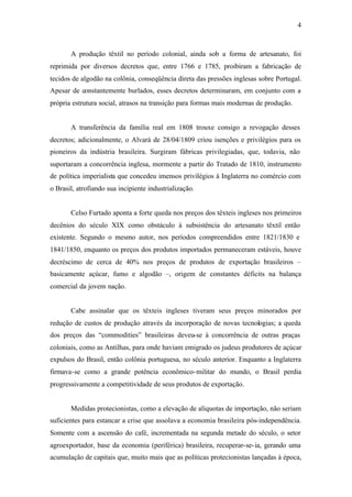 4
A produção têxtil no período colonial, ainda sob a forma de artesanato, foi
reprimida por diversos decretos que, entre 1766 e 1785, proibiram a fabricação de
tecidos de algodão na colônia, conseqüência direta das pressões inglesas sobre Portugal.
Apesar de constantemente burlados, esses decretos determinaram, em conjunto com a
própria estrutura social, atrasos na transição para formas mais modernas de produção.
A transferência da família real em 1808 trouxe consigo a revogação desses
decretos; adicionalmente, o Alvará de 28/04/1809 criou isenções e privilégios para os
pioneiros da indústria brasileira. Surgiram fábricas privilegiadas, que, todavia, não
suportaram a concorrência inglesa, mormente a partir do Tratado de 1810, instrumento
de política imperialista que concedeu imensos privilégios à Inglaterra no comércio com
o Brasil, atrofiando sua incipiente industrialização.
Celso Furtado aponta a forte queda nos preços dos têxteis ingleses nos primeiros
decênios do século XIX como obstáculo à subsistência do artesanato têxtil então
existente. Segundo o mesmo autor, nos períodos compreendidos entre 1821/1830 e
1841/1850, enquanto os preços dos produtos importados permaneceram estáveis, houve
decréscimo de cerca de 40% nos preços de produtos de exportação brasileiros –
basicamente açúcar, fumo e algodão –, origem de constantes déficits na balança
comercial da jovem nação.
Cabe assinalar que os têxteis ingleses tiveram seus preços minorados por
redução de custos de produção através da incorporação de novas tecnologias; a queda
dos preços das “commodities” brasileiras deveu-se à concorrência de outras praças
coloniais, como as Antilhas, para onde haviam emigrado os judeus produtores de açúcar
expulsos do Brasil, então colônia portuguesa, no século anterior. Enquanto a Inglaterra
firmava-se como a grande potência econômico-militar do mundo, o Brasil perdia
progressivamente a competitividade de seus produtos de exportação.
Medidas protecionistas, como a elevação de alíquotas de importação, não seriam
suficientes para estancar a crise que assolava a economia brasileira pós-independência.
Somente com a ascensão do café, incrementada na segunda metade do século, o setor
agroexportador, base da economia (periférica) brasileira, recuperar-se-ia, gerando uma
acumulação de capitais que, muito mais que as políticas protecionistas lançadas à época,
 