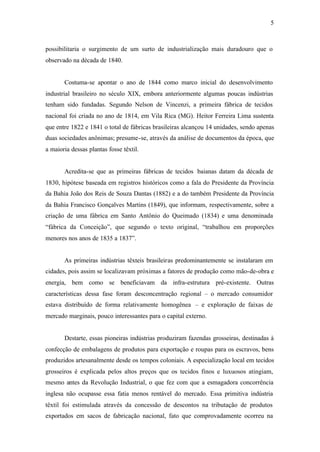 5
possibilitaria o surgimento de um surto de industrialização mais duradouro que o
observado na década de 1840.
Costuma-se apontar o ano de 1844 como marco inicial do desenvolvimento
industrial brasileiro no século XIX, embora anteriormente algumas poucas indústrias
tenham sido fundadas. Segundo Nelson de Vincenzi, a primeira fábrica de tecidos
nacional foi criada no ano de 1814, em Vila Rica (MG). Heitor Ferreira Lima sustenta
que entre 1822 e 1841 o total de fábricas brasileiras alcançou 14 unidades, sendo apenas
duas sociedades anônimas; presume-se, através da análise de documentos da época, que
a maioria dessas plantas fosse têxtil.
Acredita-se que as primeiras fábricas de tecidos baianas datam da década de
1830, hipótese baseada em registros históricos como a fala do Presidente da Província
da Bahia João dos Reis de Souza Dantas (1882) e a do também Presidente da Província
da Bahia Francisco Gonçalves Martins (1849), que informam, respectivamente, sobre a
criação de uma fábrica em Santo Antônio do Queimado (1834) e uma denominada
“fábrica da Conceição”, que segundo o texto original, “trabalhou em proporções
menores nos anos de 1835 a 1837”.
As primeiras indústrias têxteis brasileiras predominantemente se instalaram em
cidades, pois assim se localizavam próximas a fatores de produção como mão-de-obra e
energia, bem como se beneficiavam da infra-estrutura pré-existente. Outras
características dessa fase foram desconcentração regional – o mercado consumidor
estava distribuído de forma relativamente homogênea – e exploração de faixas de
mercado marginais, pouco interessantes para o capital externo.
Destarte, essas pioneiras indústrias produziram fazendas grosseiras, destinadas à
confecção de embalagens de produtos para exportação e roupas para os escravos, bens
produzidos artesanalmente desde os tempos coloniais. A especialização local em tecidos
grosseiros é explicada pelos altos preços que os tecidos finos e luxuosos atingiam,
mesmo antes da Revolução Industrial, o que fez com que a esmagadora concorrência
inglesa não ocupasse essa fatia menos rentável do mercado. Essa primitiva indústria
têxtil foi estimulada através da concessão de descontos na tributação de produtos
exportados em sacos de fabricação nacional, fato que comprovadamente ocorreu na
 