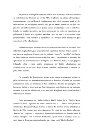 8
As políticas alfandegárias merecem atenção mais acurada na análise do processo
de industrialização brasileira do século XIX. A cobrança de tarifas sobre produtos
importados era a principal fonte de receitas para o setor público durante aquele século,
especialmente em sua segunda metade, fato que se poderia esperar de um país cuja
principal atividade econômica era a grande lavoura de exportação. Com o controle do
Estado, os grandes fazendeiros da época repassavam os custos da manutenção de
políticas de defesa do setor agrário à sociedade como um todo – os crescentes gastos
governamentais com subsídios e acumulação de estoques eram financiados pelo
aumento de tarifas alfandegárias.
Embora em alguns momentos houvesse uma certa conciliação de interesses entre
industriais e agricultores, pois estes forneciam localmente matérias-primas àqueles – o
que levou ao surgimento dos conceitos de indústria “natural” e “artificial”, em função
do fornecimento de matérias-primas ser local ou não – , prevaleceram os interesses dos
agricultores nas reformas tarifárias do Império e da República Velha, ou seja, pequena
tributação sobre o setor agrário compensada por tarifas alfandegárias que
freqüentemente encareciam a importação de máquinas, equipamentos e insumos em
geral para a indústria.
Ao contrário dos fazendeiros e comerciantes, grupos relativamente coesos, os
próprios industriais em ascensão freqüentemente se desuniam, afastados por interesses
contraditórios, como os fabricantes de fios e industriais do ramo de tecelagem: estes
buscavam facilitar a importação de fios estrangeiros, mais baratos que os nacionais,
enquanto os primeiros, obviamente, eram favoráveis à implantação de fortes barreiras à
entrada desses insumos.
Outro componente da “Velha Indústria Têxtil” baiana foi a “Fábrica Nossa
Senhora do Pilar”, registrada na Junta Comercial em 1873. Não há mais provas de
continuidade de suas atividades; todavia, os nomes dos mesmos sócios fundadores da
fábrica do Pilar constam em outro documento de venda de uma fábrica chamada
“Bonfim” ou “Progresso” – todas as três denominações aparecem em diversos textos de
autores fidedignos, com os mesmos fundadores, capital inicial e endereço, o que faz
supor tratar-se do mesmo empreendimento, mais citado como “fábrica Bonfim”.
 