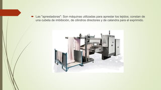  Las "aprestadoras": Son máquinas utilizadas para aprestar los tejidos; constan de
una cubeta de imbibición, de cilindros directores y de calandra para el exprimido.
 
