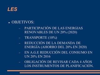 LES
 OBJETIVOS:
 PARTICIPACIÓN DE LAS ENERGIAS
RENOVABLES DE UN 20% (2020)
 TRANSPORTE (10%)
 REDUCCIÓN DE LA DEMANDA DE
ENERGÍA (AHORRO DEL 20% EN 2020)
 EN A.G.E REDUCCIÓN DEL CONSUMO EN
UN 20% EN 2016
 OBLIGACIÓN DE REVISAR CADA 4 AÑOS
LOS INSTRUMENTOS DE PLANIFICACIÓN.
 
