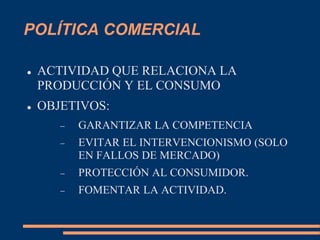 POLÍTICA COMERCIAL
 ACTIVIDAD QUE RELACIONA LA
PRODUCCIÓN Y EL CONSUMO
 OBJETIVOS:
 GARANTIZAR LA COMPETENCIA
 EVITAR EL INTERVENCIONISMO (SOLO
EN FALLOS DE MERCADO)
 PROTECCIÓN AL CONSUMIDOR.
 FOMENTAR LA ACTIVIDAD.
 