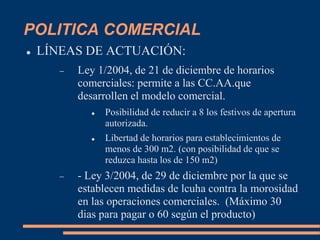 POLITICA COMERCIAL
 LÍNEAS DE ACTUACIÓN:
 Ley 1/2004, de 21 de diciembre de horarios
comerciales: permite a las CC.AA.que
desarrollen el modelo comercial.
 Posibilidad de reducir a 8 los festivos de apertura
autorizada.
 Libertad de horarios para establecimientos de
menos de 300 m2. (con posibilidad de que se
reduzca hasta los de 150 m2)
 - Ley 3/2004, de 29 de diciembre por la que se
establecen medidas de lcuha contra la morosidad
en las operaciones comerciales. (Máximo 30
dias para pagar o 60 según el producto)
 