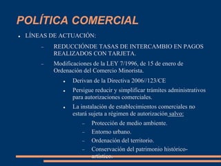 POLÍTICA COMERCIAL
 LÍNEAS DE ACTUACIÓN:
 REDUCCIÓNDE TASAS DE INTERCAMBIO EN PAGOS
REALIZADOS CON TARJETA.
 Modificaciones de la LEY 7/1996, de 15 de enero de
Ordenación del Comercio Minorista.
 Derivan de la Directiva 2006//123/CE
 Persigue reducir y simplificar trámites administrativos
para autorizaciones comerciales.
 La instalación de establecimientos comerciales no
estará sujeta a régimen de autorización salvo:
 Protección de medio ambiente.
 Entorno urbano.
 Ordenación del territorio.
 Conservación del patrimonio histórico-
artístico.
 
