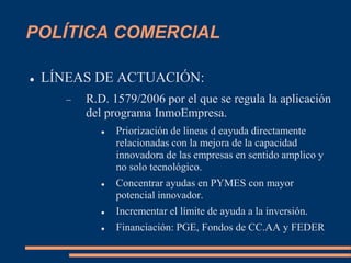 POLÍTICA COMERCIAL
 LÍNEAS DE ACTUACIÓN:
 R.D. 1579/2006 por el que se regula la aplicación
del programa InmoEmpresa.
 Priorización de lineas d eayuda directamente
relacionadas con la mejora de la capacidad
innovadora de las empresas en sentido amplico y
no solo tecnológico.
 Concentrar ayudas en PYMES con mayor
potencial innovador.
 Incrementar el límite de ayuda a la inversión.
 Financiación: PGE, Fondos de CC.AA y FEDER
 