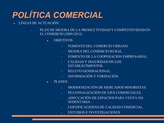 POLÍTICA COMERCIAL
 LÍNEAS DE ACTUACIÓN:
 PLAN DE MEJORA DE LA PRODUCTIVIDAD Y COMPETITIVIDAD EN
EL COMERCIO (2009-2012)
 OBJETIVOS
 FOMENTO DEL COMERCIO URBANO.
 MEJORA DEL COMERCIO RURAL.
 FOMENTO DE LA COOPERACION EMPRESARIAL.
 CALIDAD Y SEGURIDAD DE LOS
ESTABLECIMIENTOS.
 RELEVO GENERACIONAL.
 INFORMACIÓN Y FORMACIÓN.
 PLANES:
 MODERNIZACIÓN DE MERCADOS MINORISTAS.
 PEATONALIZACIÓN DE EJES COMERCIALES.
 ADECUACIÓN DE ESPACIOS PARA VENTA NO
SEDENTARIA.
 CERTIFICACIOENS DE CALIDAD COMERCIAL.
 ESTUDIOS E INVESTIGACIONES
 