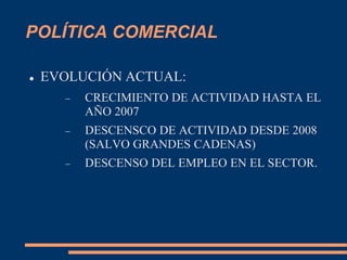 POLÍTICA COMERCIAL
 EVOLUCIÓN ACTUAL:
 CRECIMIENTO DE ACTIVIDAD HASTA EL
AÑO 2007
 DESCENSCO DE ACTIVIDAD DESDE 2008
(SALVO GRANDES CADENAS)
 DESCENSO DEL EMPLEO EN EL SECTOR.
 