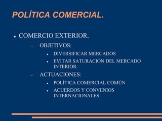 POLÍTICA COMERCIAL.
 COMERCIO EXTERIOR.
 OBJETIVOS:
 DIVERSIFICAR MERCADOS
 EVITAR SATURACIÓN DEL MERCADO
INTERIOR.
 ACTUACIONES:
 POLÍTICA COMERCIAL COMÚN
 ACUERDOS Y CONVENIOS
INTERNACIONALES.
 