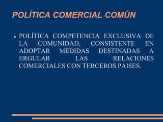 POLÍTICA COMERCIAL COMÚN
 POLÍTICA COMPETENCIA EXCLUSIVA DE
LA COMUNIDAD, CONSISTENTE EN
ADOPTAR MEDIDAS DESTINADAS A
ERGULAR LAS RELACIONES
COMERCIALES CON TERCEROS PAISES.
 