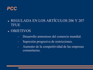 PCC
 REGULADA EN LOS ARTÍCULOS 206 Y 207
TFUE
 OBJETIVOS
 Desarrollo armonioso del comercio mundial.
 Supresión progresiva de restricciones.
 Aumento de la competitividad de las empresas
comunitarias.
 