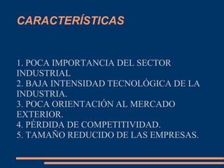 CARACTERÍSTICAS
1. POCA IMPORTANCIA DEL SECTOR
INDUSTRIAL
2. BAJA INTENSIDAD TECNOLÓGICA DE LA
INDUSTRIA.
3. POCA ORIENTACIÓN AL MERCADO
EXTERIOR.
4. PÉRDIDA DE COMPETITIVIDAD.
5. TAMAÑO REDUCIDO DE LAS EMPRESAS.
 