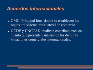 Acuerdos Internacionales
 OMC: Principal foro donde se establecen las
reglas del sistema multilateral de comercio.
 OCDE y UNCTAD: realizan contribuciones en
cuanto que presentan análisis de las distintas
situaciones comerciales internacionales.
 