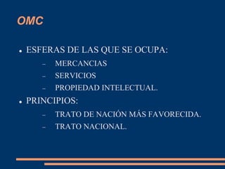 OMC
 ESFERAS DE LAS QUE SE OCUPA:
 MERCANCIAS
 SERVICIOS
 PROPIEDAD INTELECTUAL.
 PRINCIPIOS:
 TRATO DE NACIÓN MÁS FAVORECIDA.
 TRATO NACIONAL.
 