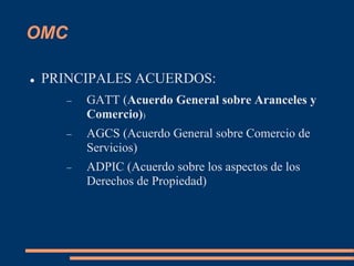 OMC
 PRINCIPALES ACUERDOS:
 GATT (Acuerdo General sobre Aranceles y
Comercio))
 AGCS (Acuerdo General sobre Comercio de
Servicios)
 ADPIC (Acuerdo sobre los aspectos de los
Derechos de Propiedad)
 