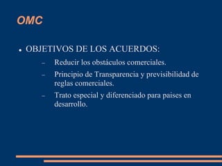 OMC
 OBJETIVOS DE LOS ACUERDOS:
 Reducir los obstáculos comerciales.
 Principio de Transparencia y previsibilidad de
reglas comerciales.
 Trato especial y diferenciado para paises en
desarrollo.
 