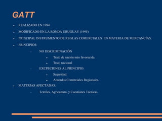 GATT
 REALIZADO EN 1994
 MODIFICADO EN LA RONDA URUGUAY (1995)
 PRINCIPAL INSTRUMENTO DE REGLAS COMERCIALES EN MATERIA DE MERCANCÍAS.
 PRINCIPIOS:
 NO DISCRIMINACIÓN
 Trato de nación más favorecida.
 Trato nacional
 EXCPECIONES AL PRINCIPIO:
 Seguridad.
 Acuerdos Comerciales Regionales.
 MATERIAS AFECTADAS:
 Textiles, Agricultura, y Cuestiones Técnicas.
 
