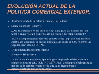 EVOLUCIÓN ACTUAL DE LA
POLITICA COMERCIAL EXTERIOR.
 Histórico saldo de la balanza comercial deficitaria
 Situación actual: Superavit.
 ¿Qué ha cambiado en los últimos cinco años para que España pase de
tener el mayor déficit comercial de la historia a registrar superávit ?
 Tanto las importaciones como las exportaciones explican este histórico
cambio de tendencia, ya que las primeras han caído un 62% mientras las
segundas han crecido un 19%.
 Disminución del consumo interno,
 Aumento del Turismo
 La balanza de bienes de equipo es la gran responsable del vuelco en el
comercio español (SECTOR INDUSTRIAL) , debido principalmente a la
mejora de la competitividad por lo que se ha incrementado
espectacularmente las exportaciones.
 