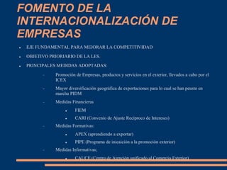 FOMENTO DE LA
INTERNACIONALIZACIÓN DE
EMPRESAS
 EJE FUNDAMENTAL PARA MEJORAR LA COMPETITIVIDAD
 OBJETIVO PRIORIARIO DE LA LES.
 PRINCIPALES MEDIDAS ADOPTADAS:
 Promoción de Empresas, productos y servicios en el exterior, llevados a cabo por el
ICEX
 Mayor diversificación geográfica de exportaciones para lo cual se han peusto en
marcha PIDM
 Medidas Financieras
 FIEM
 CARI (Convenio de Ajuste Recíproco de Intereses)
 Medidas Formativas:
 APEX (aprendiendo a exportar)
 PIPE (Programa de inicaición a la promoción exterior)
 Medidas Informativas;
 CAUCE (Centro de Atención unificado al Comercio Exterior)
 