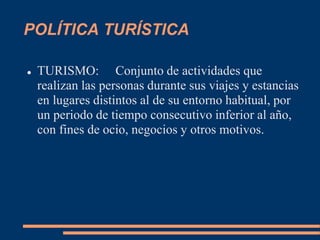 POLÍTICA TURÍSTICA
 TURISMO: Conjunto de actividades que
realizan las personas durante sus viajes y estancias
en lugares distintos al de su entorno habitual, por
un periodo de tiempo consecutivo inferior al año,
con fines de ocio, negocios y otros motivos.
 