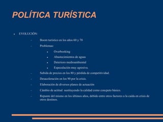 POLÍTICA TURÍSTICA
 EVOLUCIÓN:
 Boom turístico en los años 60 y 70
 Problemas:
 Overbooking
 Abastecimientos de aguas
 Deterioro medioambiental
 Especulación muy agresiva.
 Subida de precios en los 80 y pérdida de competitividad.
 Desaceleración en los 90 por la crisis.
 Elaboración de diversos planes de actuación
 Cámbio de actitud sustituyendo la calidad como concpeto básico.
 Repunte del mismo en los últimos años, debido entre otros factores a la caída en crisis de
otros destinos.
 