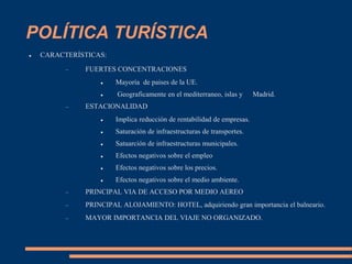 POLÍTICA TURÍSTICA
 CARACTERÍSTICAS:
 FUERTES CONCENTRACIONES
 Mayoría de paises de la UE.
 Geograficamente en el mediterraneo, islas y Madrid.
 ESTACIONALIDAD
 Implica reducción de rentabilidad de empresas.
 Saturación de infraestructuras de transportes.
 Satuarción de infraestructuras municipales.
 Efectos negativos sobre el empleo
 Efectos negativos sobre los precios.
 Efectos negativos sobre el medio ambiente.
 PRINCIPAL VIA DE ACCESO POR MEDIO AEREO
 PRINCIPAL ALOJAMIENTO: HOTEL, adquiriendo gran importancia el balneario.
 MAYOR IMPORTANCIA DEL VIAJE NO ORGANIZADO.
 