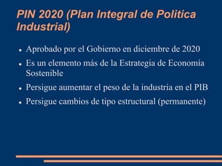 PIN 2020 (Plan Integral de Politica
Industrial)
 Aprobado por el Gobierno en diciembre de 2020
 Es un elemento más de la Estrategia de Economía
Sostenible
 Persigue aumentar el peso de la industria en el PIB
 Persigue cambios de tipo estructural (permanente)
 