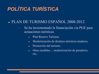 POLÍTICA TURÍSTICA
 PLAN DE TURISMO ESPAÑOL 2008-2012
 Se ha incrementado la financiación via PGE para
actuaciones turísticas
 Plan Renove Turismo.
 Modernización de destinos turísticos maduros.
 Promoción del turismo.
 Otras medidas:... modernización de paradores,
etc..
 