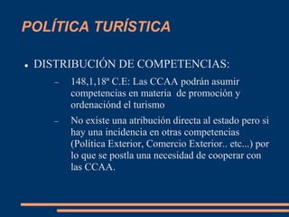 POLÍTICA TURÍSTICA
 DISTRIBUCIÓN DE COMPETENCIAS:
 148,1,18ª C.E: Las CCAA podrán asumir
competencias en materia de promoción y
ordenaciónd el turismo
 No existe una atribución directa al estado pero si
hay una incidencia en otras competencias
(Política Exterior, Comercio Exterior.. etc...) por
lo que se postla una necesidad de cooperar con
las CCAA.
 