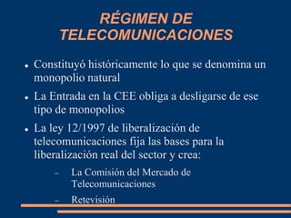 RÉGIMEN DE
TELECOMUNICACIONES
 Constituyó históricamente lo que se denomina un
monopolio natural
 La Entrada en la CEE obliga a desligarse de ese
tipo de monopolios
 La ley 12/1997 de liberalización de
telecomunicaciones fija las bases para la
liberalización real del sector y crea:
 La Comisión del Mercado de
Telecomunicaciones
 Retevisión
 