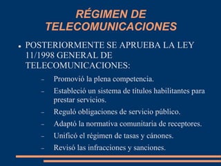 RÉGIMEN DE
TELECOMUNICACIONES
 POSTERIORMENTE SE APRUEBA LA LEY
11/1998 GENERAL DE
TELECOMUNICACIONES:
 Promovió la plena competencia.
 Estableció un sistema de títulos habilitantes para
prestar servicios.
 Reguló obligaciones de servicio público.
 Adaptó la normativa comunitaria de receptores.
 Unificó el régimen de tasas y cánones.
 Revisó las infracciones y sanciones.
 