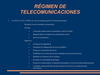 RÉGIMEN DE
TELECOMUNICACIONES
 LA NUEVA LEY 32/2003, de 3 de noviembre gneral de Telecomunicaciones:
 Incorpora la nueva normativa comunitaria.
 Excluye:
 Contenidos audiovisuales transmitidos a través de redes.
 Régimen básico de medios de comunicación social.
 Servicios electrónicos.
 Objetivos:
 Fomentar la competencia
 Garantizar las obligaciones de servicio público.
 Promover el desarrollo del sector
 Posibilitar el uso efeiza de recursos limitados de telecomunicaciones.
 Defender los intereses de los usuarios.
 Fomentar la neutralidad teconologica
 Promover el desarrollod e la industria de productos y servicios de telecomunicaciones.
 Contribuir al desarrollo del mercado interior de servicios de comunicaciones
electrónicas.
 