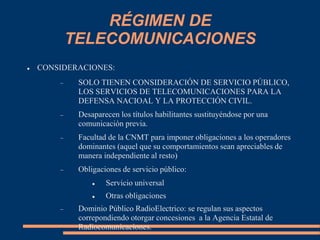 RÉGIMEN DE
TELECOMUNICACIONES
 CONSIDERACIONES:
 SOLO TIENEN CONSIDERACIÓN DE SERVICIO PÚBLICO,
LOS SERVICIOS DE TELECOMUNICACIONES PARA LA
DEFENSA NACIOAL Y LA PROTECCIÓN CIVIL.
 Desaparecen los títulos habilitantes sustituyéndose por una
comunicación previa.
 Facultad de la CNMT para imponer obligaciones a los operadores
dominantes (aquel que su comportamientos sean apreciables de
manera independiente al resto)
 Obligaciones de servicio público:
 Servicio universal
 Otras obligaciones
 Dominio Público RadioElectrico: se regulan sus aspectos
correpondiendo otorgar concesiones a la Agencia Estatal de
Radiocomunicaciones.
 