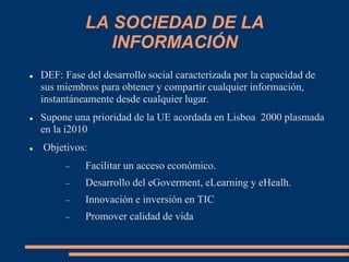 LA SOCIEDAD DE LA
INFORMACIÓN
 DEF: Fase del desarrollo social caracterizada por la capacidad de
sus miembros para obtener y compartir cualquier información,
instantáneamente desde cualquier lugar.
 Supone una prioridad de la UE acordada en Lisboa 2000 plasmada
en la i2010
 Objetivos:
 Facilitar un acceso económico.
 Desarrollo del eGoverment, eLearning y eHealh.
 Innovación e inversión en TIC
 Promover calidad de vida
 