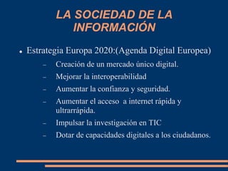 LA SOCIEDAD DE LA
INFORMACIÓN
 Estrategia Europa 2020:(Agenda Digital Europea)
 Creación de un mercado único digital.
 Mejorar la interoperabilidad
 Aumentar la confianza y seguridad.
 Aumentar el acceso a internet rápida y
ultrarrápida.
 Impulsar la investigación en TIC
 Dotar de capacidades digitales a los ciudadanos.
 