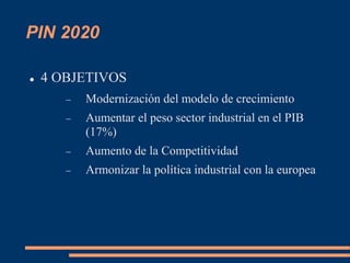 PIN 2020
 4 OBJETIVOS
 Modernización del modelo de crecimiento
 Aumentar el peso sector industrial en el PIB
(17%)
 Aumento de la Competitividad
 Armonizar la política industrial con la europea
 
