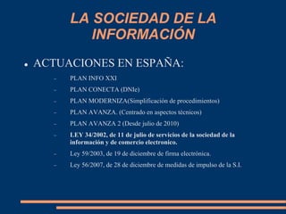 LA SOCIEDAD DE LA
INFORMACIÓN
 ACTUACIONES EN ESPAÑA:
 PLAN INFO XXI
 PLAN CONECTA (DNIe)
 PLAN MODERNIZA(Simplificación de procedimientos)
 PLAN AVANZA. (Centrado en aspectos técnicos)
 PLAN AVANZA 2 (Desde julio de 2010)
 LEY 34/2002, de 11 de julio de servicios de la sociedad de la
información y de comercio electronico.
 Ley 59/2003, de 19 de diciembre de firma electrónica.
 Ley 56/2007, de 28 de diciembre de medidas de impulso de la S.I.
 