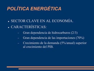 POLÍTICA ENERGÉTICA
 SECTOR CLAVE EN AL ECONOMÍA.
 CARACTERÍSTICAS:
 Gran dependencia de hidrocarburos (2/3)
 Gran dependencia de las importaciones (70%)
 Crecimiento de la demanda (5%/anual) superior
al crecimiento del PIB.
 