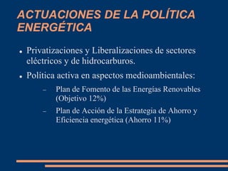 ACTUACIONES DE LA POLÍTICA
ENERGÉTICA
 Privatizaciones y Liberalizaciones de sectores
eléctricos y de hidrocarburos.
 Política activa en aspectos medioambientales:
 Plan de Fomento de las Energías Renovables
(Objetivo 12%)
 Plan de Acción de la Estrategia de Ahorro y
Eficiencia energética (Ahorro 11%)
 
