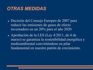 OTRAS MEDIDAS
 Decisión del Consejo Europeo de 2007 para
reducir las emisiones de gases de efecto
invernadero en un 20% para el año 2020
 Aprobación de la LES (Ley 4/2011, de 4 de
marzo) se garantiza la sostenibilidad energética y
medioambiental convirtiéndose en pilar
fundamental en nuestro patrón de crecimiento.
 