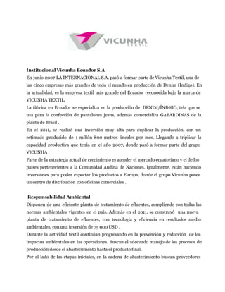 Institucional Vicunha Ecuador S.A
En junio 2007 LA INTERNACIONAL S.A. pasó a formar parte de Vicunha Textil, una de
las cinco empresas más grandes de todo el mundo en producción de Denim (Índigo). En
la actualidad, es la empresa textil más grande del Ecuador reconocida bajo la marca de
VICUNHA TEXTIL.
La fábrica en Ecuador se especializa en la producción de DENIM/ÍNDIGO, tela que se
usa para la confección de pantalones jeans, además comercializa GABARDINAS de la
planta de Brasil .
En el 2011, se realizó una inversión muy alta para duplicar la producción, con un
estimado producido de 1 millón 800 metros lineales por mes. Llegando a triplicar la
capacidad productiva que tenía en el año 2007, donde pasó a formar parte del grupo
VICUNHA .
Parte de la estrategia actual de crecimiento es atender el mercado ecuatoriano y el de los
países pertenecientes a la Comunidad Andina de Naciones. Igualmente, están haciendo
inversiones para poder exportar los productos a Europa, donde el grupo Vicunha posee
un centro de distribución con oficinas comerciales .
Responsabilidad Ambiental
Disponen de una eficiente planta de tratamiento de efluentes, cumpliendo con todas las
normas ambientales vigentes en el país. Además en el 2011, se construyó una nueva
planta de tratamiento de efluentes, con tecnología y eficiencia en resultados medio
ambientales, con una inversión de 75 000 USD .
Durante la actividad textil continúan progresando en la prevención y reducción de los
impactos ambientales en las operaciones. Buscan el adecuado manejo de los procesos de
producción desde el abastecimiento hasta el producto final.
Por el lado de las etapas iniciales, en la cadena de abastecimiento buscan proveedores
 