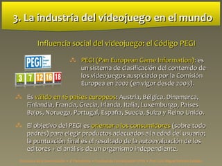 3. La industria del videojuego3. La industria del videojuego en el mundoen el mundo
 PEGI (Pan European Game Information)PEGI (Pan European Game Information):: eses
un sistema de clasificación del contenido deun sistema de clasificación del contenido de
los videojuegos auspiciado por la Comisiónlos videojuegos auspiciado por la Comisión
Europea en 2002 (en vigor desde 2003).Europea en 2002 (en vigor desde 2003).
Influencia social del videojuego: el CInfluencia social del videojuego: el Código PEGIódigo PEGI
 EsEs válido en 16 países europeosválido en 16 países europeos:: Austria, BAustria, Béélgica, Dinamarca,lgica, Dinamarca,
Finlandia, Francia, Grecia, Irlanda, Italia, Luxemburgo, PaFinlandia, Francia, Grecia, Irlanda, Italia, Luxemburgo, Paíísesses
Bajos, Noruega, Portugal, España, Suecia, Suiza y Reino Unido.Bajos, Noruega, Portugal, España, Suecia, Suiza y Reino Unido.
 El objetivo del PEGI esEl objetivo del PEGI es orientar a los consumidoresorientar a los consumidores (sobre todo(sobre todo
padres) para elegir productos adecuados a la edad del usuario;padres) para elegir productos adecuados a la edad del usuario;
la puntuacila puntuación final es el resultado de la autoevaluación de losón final es el resultado de la autoevaluación de los
editores + el análisis de un organismo independiente.editores + el análisis de un organismo independiente.
Estructura de la Comunicación • 4º Periodismo • Facultad de Comunicación UPSA • Prof. Luis Miguel Pedrero Esteban
 