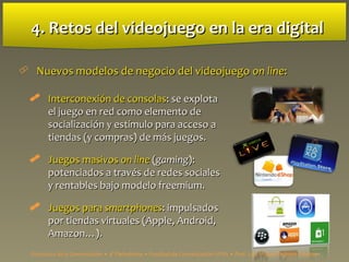 4. Retos del videojuego4. Retos del videojuego en la era digitalen la era digital
 Nuevos modelos de negocio del videojuegoNuevos modelos de negocio del videojuego on lineon line::
 InterconexiInterconexión de consolasón de consolas: se explota: se explota
el juego en red como elemento deel juego en red como elemento de
socialización y estímulo para acceso asocialización y estímulo para acceso a
tiendas (y compras) de más juegos.tiendas (y compras) de más juegos.
 Juegos masivosJuegos masivos on lineon line ((gaminggaming):):
potenciados a través de redes socialespotenciados a través de redes sociales
y rentables bajo modelo freemium.y rentables bajo modelo freemium.
 Juegos paraJuegos para smartphonessmartphones: impulsados: impulsados
por tiendas virtuales (Apple, Android,por tiendas virtuales (Apple, Android,
Amazon…).Amazon…).
Estructura de la Comunicación • 4º Periodismo • Facultad de Comunicación UPSA • Prof. Luis Miguel Pedrero Esteban
 
