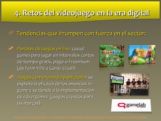 4. Retos del videojuego4. Retos del videojuego en la era digitalen la era digital
 Tendencias que irrumpen con fuerza en el sector:Tendencias que irrumpen con fuerza en el sector:
 Portales de juegosPortales de juegos on lineon line:: casualcasual
gamesgames para jugar en intervalos cortospara jugar en intervalos cortos
de tiempo gratis, pago o Freemiumde tiempo gratis, pago o Freemium
(de(de Farm Ville a Candy Crush).Farm Ville a Candy Crush).
 Juegos como fórmula publicitariaJuegos como fórmula publicitaria: se: se
explota la eficacia de los anunciosexplota la eficacia de los anuncios in-in-
gamegame y se tiende a la implementacióny se tiende a la implementación
dede advergamesadvergames (juegos creados para(juegos creados para
las marcas).las marcas).
Estructura de la Comunicación • 4º Periodismo • Facultad de Comunicación UPSA • Prof. Luis Miguel Pedrero Esteban
 