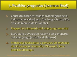 5. Posibles preguntas (examen final)5. Posibles preguntas (examen final)
1.1. Contexto histContexto histórico: etapas cronológicas de laórico: etapas cronológicas de la
industria del videojuego (deindustria del videojuego (de PongPong aa Second lifeSecond life::
artículo Manuel de la Fuente)artículo Manuel de la Fuente)
2.2. Rasgos de la industria del videojuegoRasgos de la industria del videojuego mundialmundial
3.3. Estructura y evolución reciente de la industriaEstructura y evolución reciente de la industria
del videojuego (artículo M. Raposo)del videojuego (artículo M. Raposo)
4.4. Principales fabricantes y consolas del mercadoPrincipales fabricantes y consolas del mercado
de videojuegos: Nintendo, Microsoft, Sonyde videojuegos: Nintendo, Microsoft, Sony
(análisis en blogs)(análisis en blogs)
Estructura de la Comunicación • 4º Periodismo • Facultad de Comunicación UPSA • Prof. Luis Miguel Pedrero Esteban
 