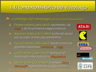1. El contexto hist1. El contexto históricoórico del videojuegodel videojuego
 CronologCronología del videojuegoía del videojuego (Lafrance/Moreno/Bustamante)(Lafrance/Moreno/Bustamante)
 Primera etapa (1965-1975):Primera etapa (1965-1975): nacimiento denacimiento de
AtariAtari y de los primeros juegos masivos.y de los primeros juegos masivos.
 Segunda etapa (1975-1985):Segunda etapa (1975-1985): lucha del sectorlucha del sector
por acceder al mercado doméstico.por acceder al mercado doméstico.
 Tercera etapa (1985-1995):Tercera etapa (1985-1995): batalla entre losbatalla entre los
gigantes japonesesgigantes japoneses NintendoNintendo yy SegaSega..
 Cuarta etapa (1995-2000):Cuarta etapa (1995-2000): aparecen elaparecen el
multimedia interactivo y lamultimedia interactivo y la PlaystationPlaystation..
 Quinta etapa (2000-hoy):Quinta etapa (2000-hoy): irrumpenirrumpen SonySony yy
MicrosoftMicrosoft, hiperrealismo y juego, hiperrealismo y juego onlineonline..
Estructura de la Comunicación • 4º Periodismo • Facultad de Comunicación UPSA • Prof. Luis Miguel Pedrero Esteban
 