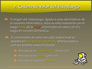 2. Cadena de valor del videojuego2. Cadena de valor del videojuego
 El origen del videojuego, ligado a usos alternativos deEl origen del videojuego, ligado a usos alternativos de
la naciente informla naciente informática, sitúa su salto industrial con elática, sitúa su salto industrial con el
juegojuego PongPong de lade la AtariAtari, al principio en salas (1975) y, al principio en salas (1975) y
luego en versión doméstica.luego en versión doméstica.
 El crecimiento de este mercado audiovisual seEl crecimiento de este mercado audiovisual se
asienta enasienta en tres ejes de desarrollotres ejes de desarrollo diferenciados ydiferenciados y
con sus propias especificidades:con sus propias especificidades:
 Mercado de lasMercado de las consolas y PCconsolas y PC’’ss ((hardwarehardware).).
 Mercado de losMercado de los juegosjuegos ((softwaresoftware).).
 Mercado del juego enMercado del juego en Internet.Internet.
Estructura de la Comunicación • 4º Periodismo • Facultad de Comunicación UPSA • Prof. Luis Miguel Pedrero Esteban
 