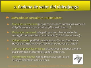 2. Cadena de valor del videojuego2. Cadena de valor del videojuego
 Mercado de consolas y ordenadores:Mercado de consolas y ordenadores:
 MMáquinas recreativas:áquinas recreativas: juegos cortos, poco complejos, rotaciónjuegos cortos, poco complejos, rotación
del público, nueva generación (3D, movimiento…).del público, nueva generación (3D, movimiento…).
 Ordenador personal:Ordenador personal: relegado por las videoconsolas, harelegado por las videoconsolas, ha
resurgido como estándar multimedia (CD ROM e Internet).resurgido como estándar multimedia (CD ROM e Internet).
 Videoconsolas:Videoconsolas: periférico conectado a TV que funciona aperiférico conectado a TV que funciona a
través de cartuchos/DVD’s/CD-ROM o a través de la Red.través de cartuchos/DVD’s/CD-ROM o a través de la Red.
 Consolas portátiles/móviles:Consolas portátiles/móviles: dispositivos de menor tamañodispositivos de menor tamaño
que permiten intercambiar juegos/cartuchos.que permiten intercambiar juegos/cartuchos.
 PlataformasPlataformas on lineon line:: posibilitan a través de la Redposibilitan a través de la Red
el juego simultáneo de usuarios.el juego simultáneo de usuarios.
Estructura de la Comunicación • 4º Periodismo • Facultad de Comunicación UPSA • Prof. Luis Miguel Pedrero Esteban
 