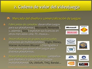 2. Cadena de valor del videojuego2. Cadena de valor del videojuego
 Mercado del diseño y comercializaciMercado del diseño y comercialización deón de juegos:juegos:
 Fabricantes de consolasFabricantes de consolas:: desarrollan juegosdesarrollan juegos
para sus plataformas (para sus plataformas (Microsoft, Nintendo),),
y, además (y, además (Sony) explotan sus licencias en) explotan sus licencias en
otros mercados: cine, TV, música...otros mercados: cine, TV, música...
 Desarrolladores de grupos audiovisuales:Desarrolladores de grupos audiovisuales:
divisiones de multinacionales (divisiones de multinacionales (Virgin, Disney,
Warner Activision Blizzard…) no ligadas a…) no ligadas a
fabricantes que desarrollan juegos parafabricantes que desarrollan juegos para
distintas plataformas.distintas plataformas.
 Desarrolladores independientes:Desarrolladores independientes: compañíascompañías
que diseñan y/o comercializan juegosque diseñan y/o comercializan juegos
multiplataforma:multiplataforma: EA, UbiSoft, THQ, Bandai…
Estructura de la Comunicación • 4º Periodismo • Facultad de Comunicación UPSA • Prof. Luis Miguel Pedrero Esteban
 