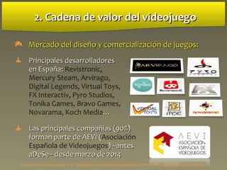 2. Cadena de valor del videojuego2. Cadena de valor del videojuego
 Mercado del diseño y comercializaciMercado del diseño y comercialización deón de juegos:juegos:
 Principales desarrolladoresPrincipales desarrolladores
en España:en España: Revistronic,
Mercury Steam, Arvirago,
Digital Legends, Virtual Toys,
FX Interactiv, Pyro Studios,
Tonika Games, Bravo Games,
Novarama, Koch Media……
 Las principales compañías (90%)Las principales compañías (90%)
forman parte de AEVI (forman parte de AEVI (Asociación
Española de Videojuegos) –antes) –antes
aDeSe– desde marzo de 2014aDeSe– desde marzo de 2014
Estructura de la Comunicación • 4º Periodismo • Facultad de Comunicación UPSA • Prof. Luis Miguel Pedrero Esteban
 